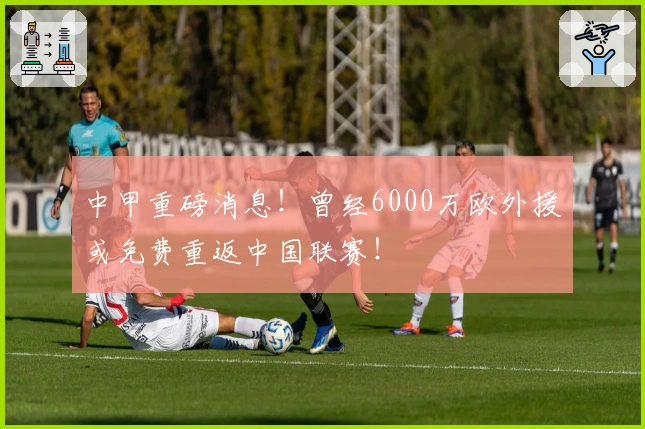 中甲重磅消息！曾经6000万欧外援或免费重返中国联赛！