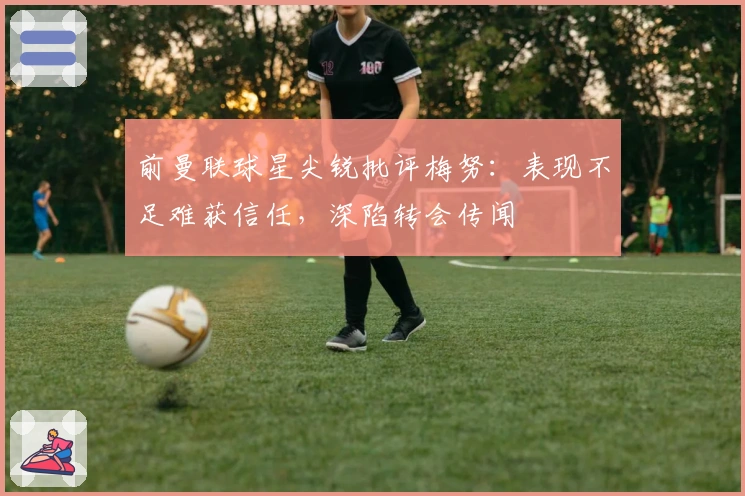 前曼联球星尖锐批评梅努：表现不足难获信任，深陷转会传闻