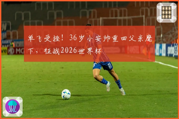 单飞受挫！36岁小安帅重回父亲麾下，征战2026世界杯