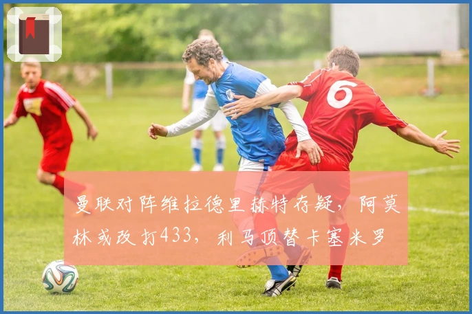 曼联对阵维拉德里赫特存疑，阿莫林或改打433，利马顶替卡塞米罗