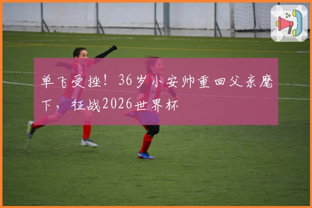 单飞受挫！36岁小安帅重回父亲麾下，征战2026世界杯
