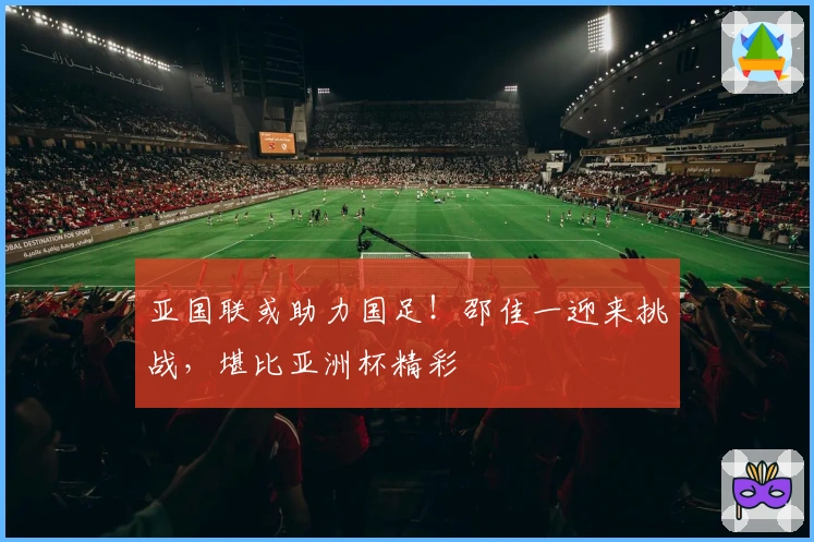 亚国联或助力国足！邵佳一迎来挑战，堪比亚洲杯精彩