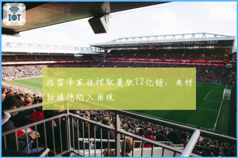 格雷泽家族榨取曼联12亿镑，老特拉福德陷入困境