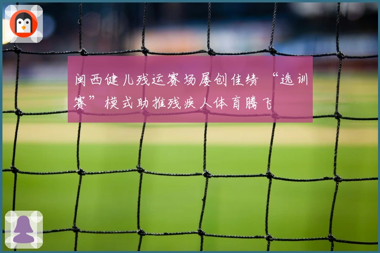 闽西健儿残运赛场屡创佳绩 “选训赛”模式助推残疾人体育腾飞