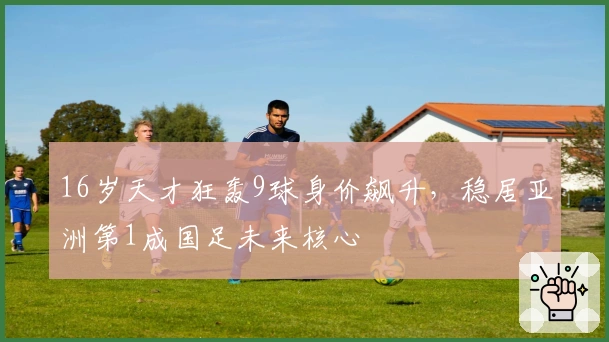 16岁天才狂轰9球身价飙升，稳居亚洲第1成国足未来核心