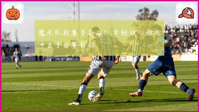 魔术队新赛季备战：年轻核心领衔冲击季后赛目标