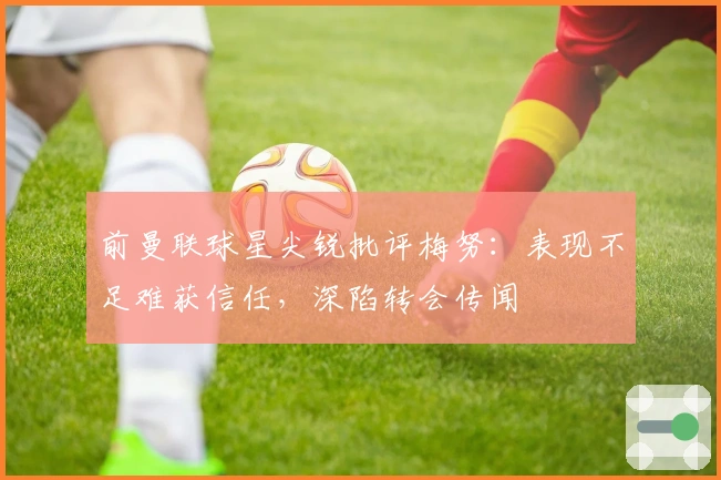 前曼联球星尖锐批评梅努：表现不足难获信任，深陷转会传闻